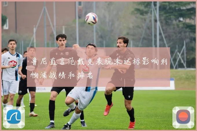 鲁尼直言范戴克表现未达标影响利物浦战绩和排名