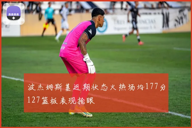 波杰姆斯基近期状态火热场均177分127篮板表现抢眼