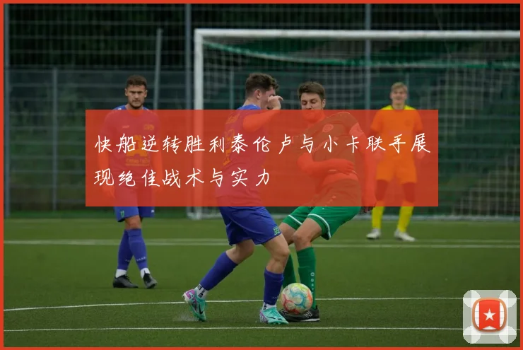 快船逆转胜利泰伦卢与小卡联手展现绝佳战术与实力