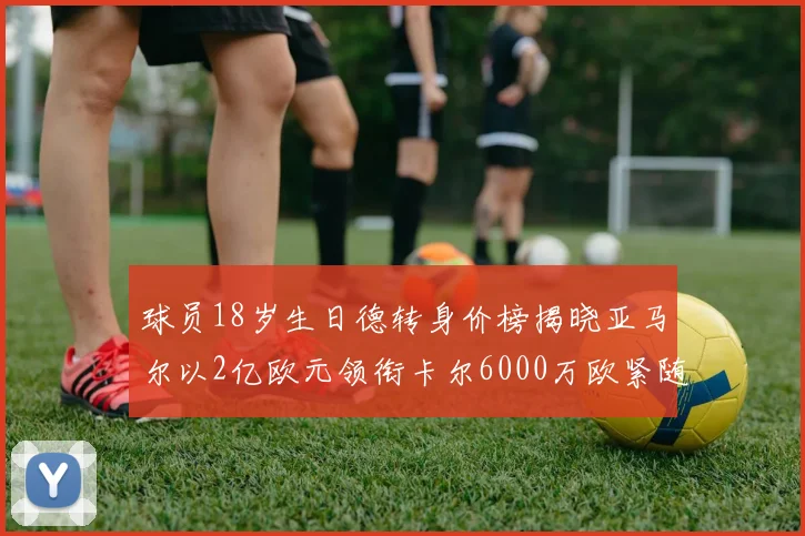 球员18岁生日德转身价榜揭晓亚马尔以2亿欧元领衔卡尔6000万欧紧随其后