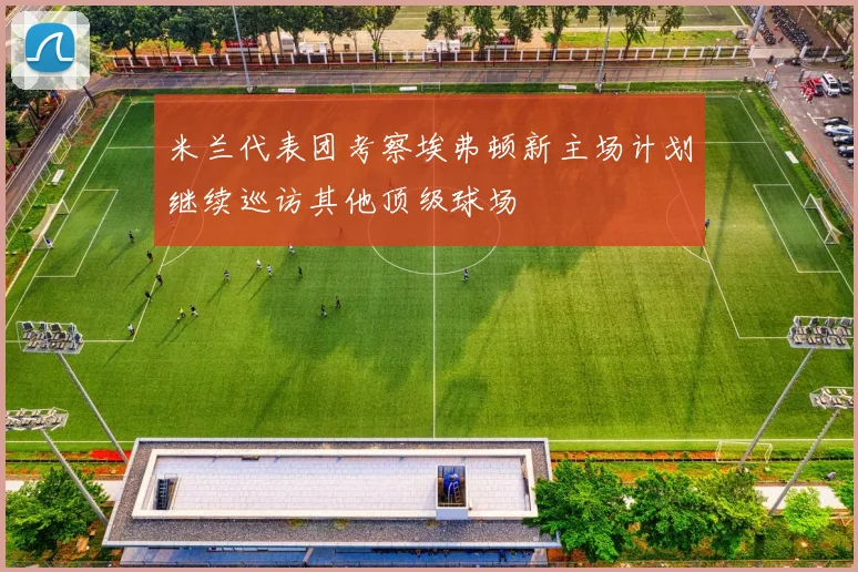 米兰代表团考察埃弗顿新主场计划继续巡访其他顶级球场