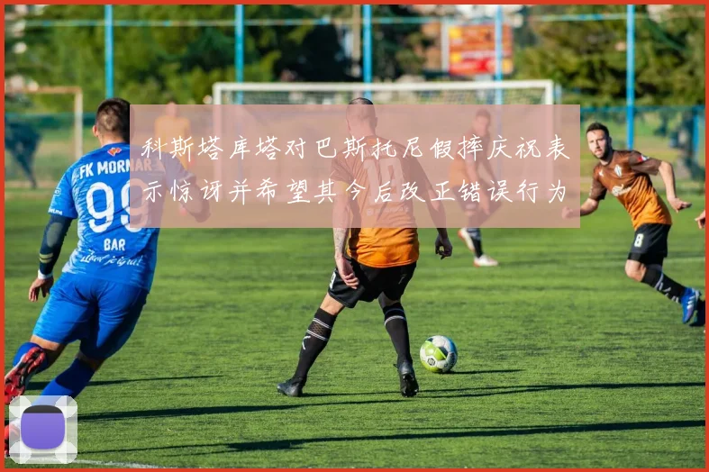 科斯塔库塔对巴斯托尼假摔庆祝表示惊讶并希望其今后改正错误行为