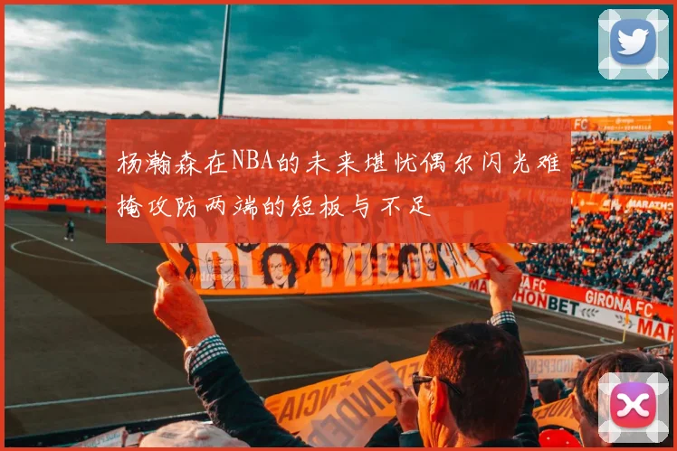 杨瀚森在NBA的未来堪忧偶尔闪光难掩攻防两端的短板与不足