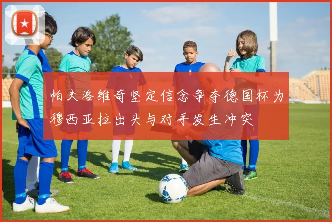 帕夫洛维奇坚定信念争夺德国杯为穆西亚拉出头与对手发生冲突