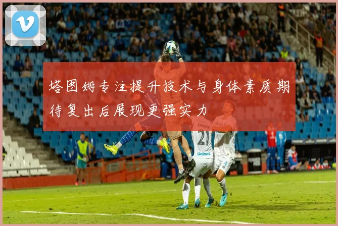 塔图姆专注提升技术与身体素质期待复出后展现更强实力