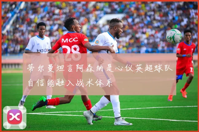 蒂尔曼坦言阿森纳是心仪英超球队自信能融入战术体系