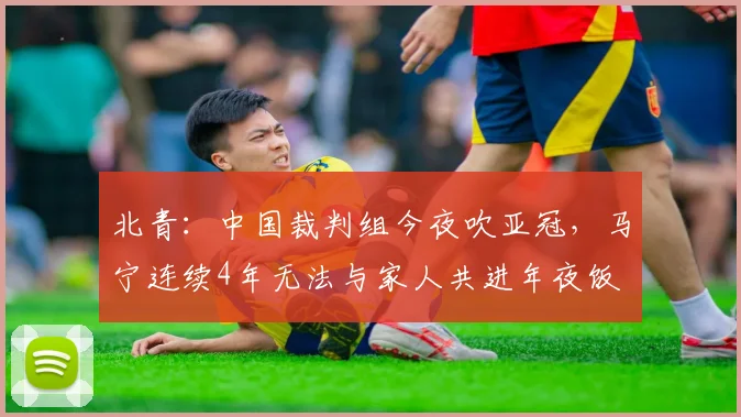 北青：中国裁判组今夜吹亚冠，马宁连续4年无法与家人共进年夜饭