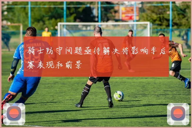骑士防守问题亟待解决将影响季后赛表现和前景