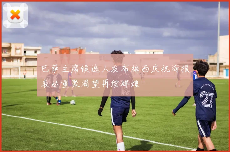 巴萨主席候选人发布梅西庆祝海报表达重聚渴望再续辉煌