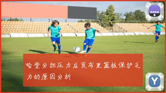 哈登分担压力后莫布里篮板保护乏力的原因分析