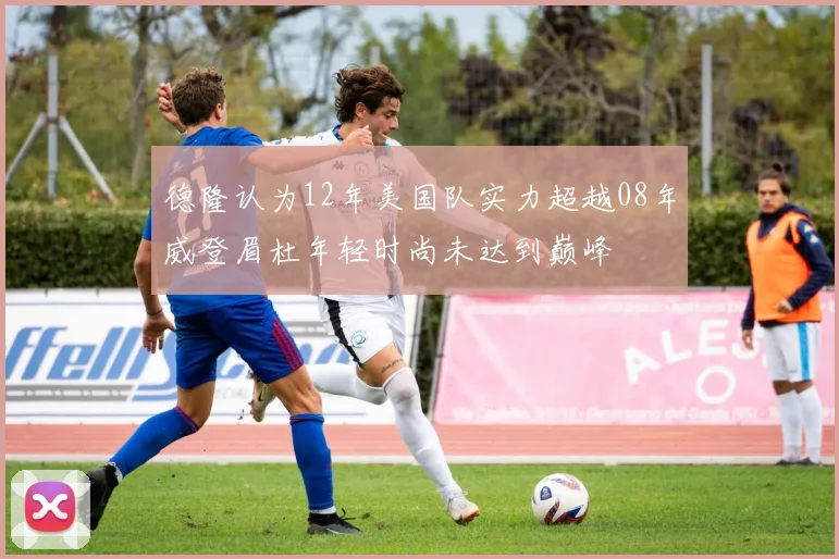 德隆认为12年美国队实力超越08年威登眉杜年轻时尚未达到巅峰