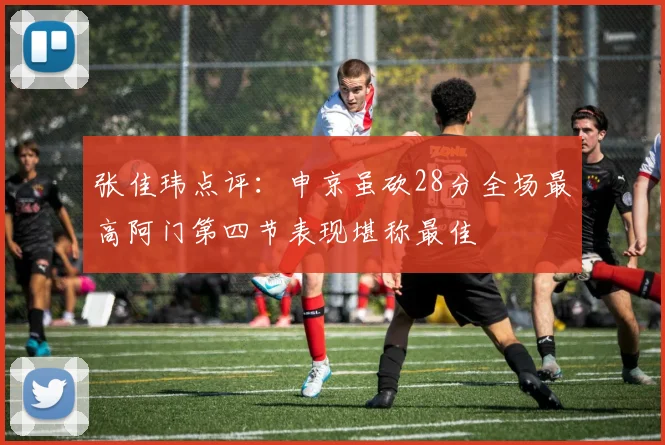 张佳玮点评：申京虽砍28分全场最高阿门第四节表现堪称最佳