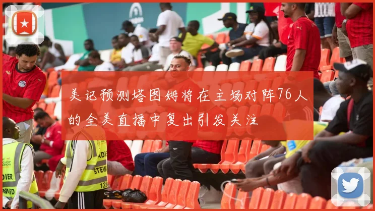 美记预测塔图姆将在主场对阵76人的全美直播中复出引发关注