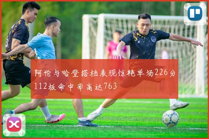 阿伦与哈登搭档表现惊艳单场226分112板命中率高达763
